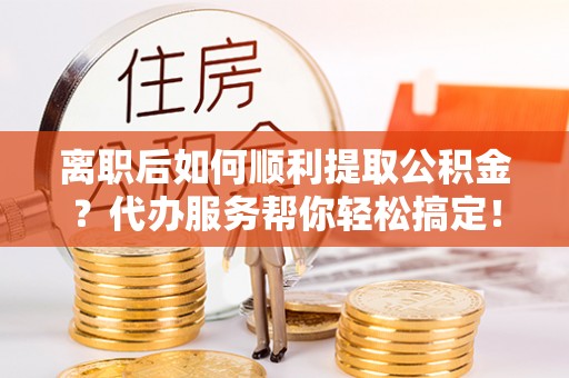长白离职后如何顺利提取公积金？代办服务帮你轻松搞定！