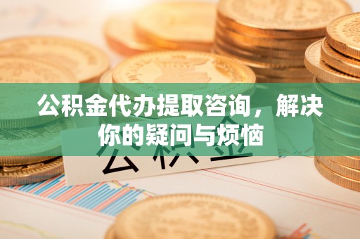 长白公积金代办提取咨询，解决你的疑问与烦恼