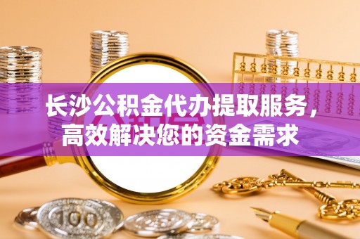 长白长沙公积金代办提取服务，高效解决您的资金需求