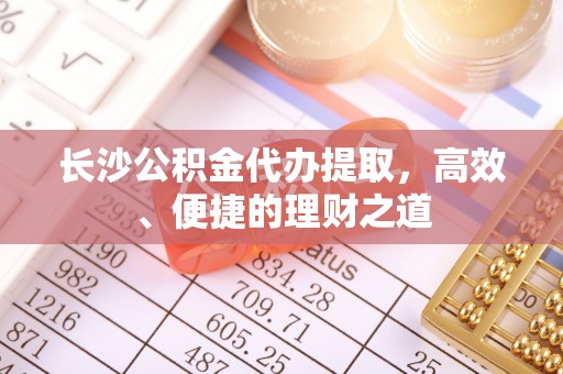 长白长沙公积金代办提取，高效、便捷的理财之道