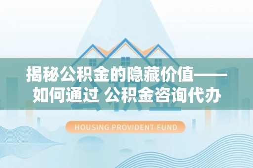 长白揭秘公积金的隐藏价值——如何通过 公积金咨询代办提取 优化财富管理