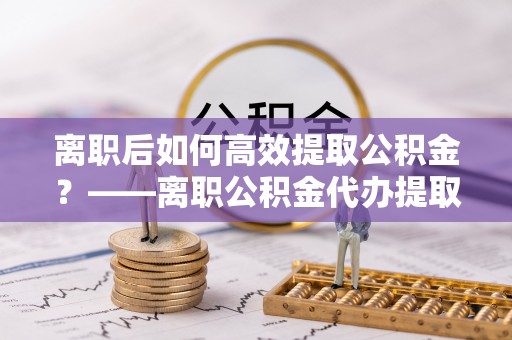 长白离职后如何高效提取公积金？——离职公积金代办提取全流程解析
