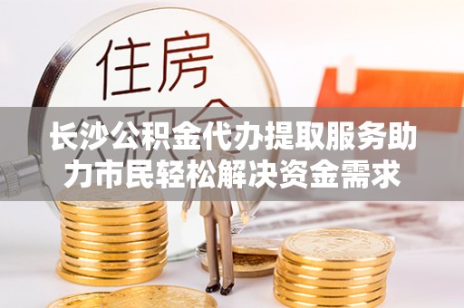 长白长沙公积金代办提取服务助力市民轻松解决资金需求