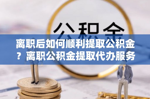 长白离职后如何顺利提取公积金？离职公积金提取代办服务帮你搞定！