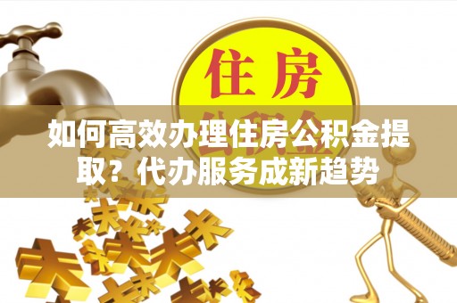 长白如何高效办理住房公积金提取？代办服务成新趋势