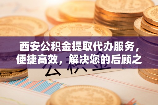 长白西安公积金提取代办服务，便捷高效，解决您的后顾之忧