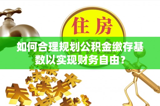 长白如何合理规划公积金缴存基数以实现财务自由？