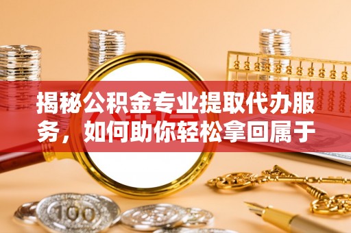 长白揭秘公积金专业提取代办服务，如何助你轻松拿回属于你的资金