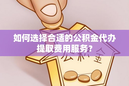 长白如何选择合适的公积金代办提取费用服务？