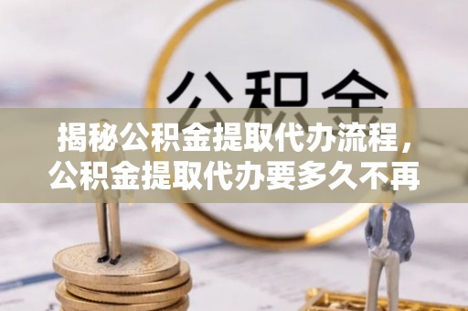 长白揭秘公积金提取代办流程，公积金提取代办要多久不再迷茫