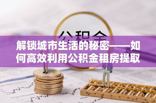 长白解锁城市生活的秘密——如何高效利用公积金租房提取政策优化居住体验