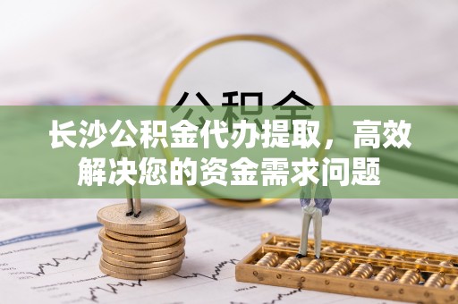 长白长沙公积金代办提取，高效解决您的资金需求问题