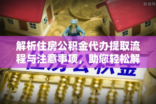 长白解析住房公积金代办提取流程与注意事项，助您轻松解决资金难题