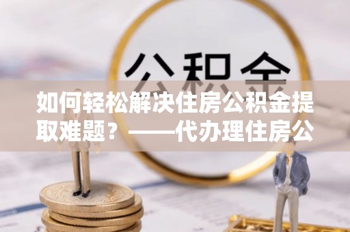 长白如何轻松解决住房公积金提取难题？——代办理住房公积金提取服务解析