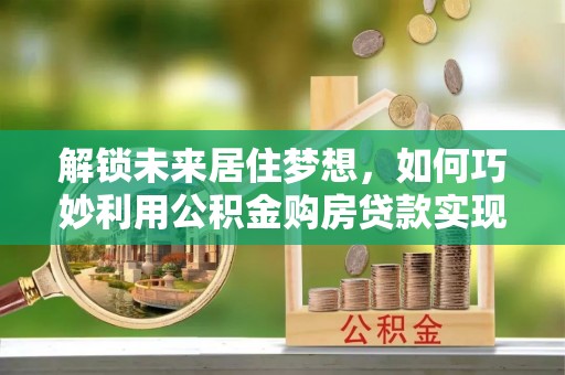 长白解锁未来居住梦想，如何巧妙利用公积金购房贷款实现房产投资