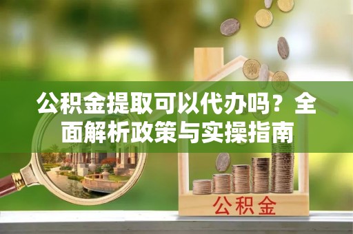 长白公积金提取可以代办吗？全面解析政策与实操指南