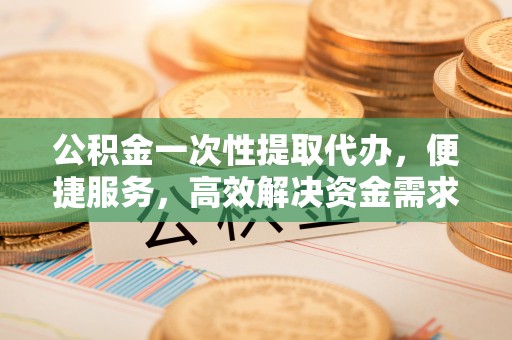长白公积金一次性提取代办，便捷服务，高效解决资金需求
