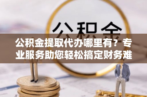 长白公积金提取代办哪里有？专业服务助您轻松搞定财务难题