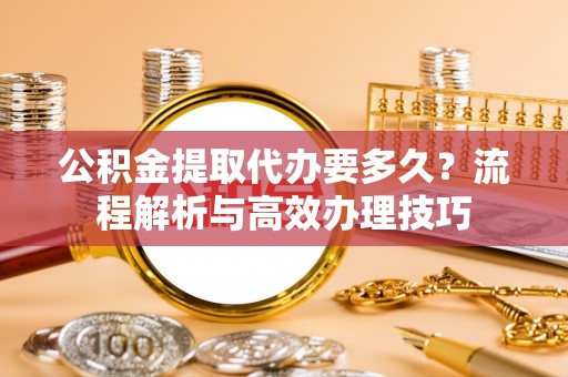 长白公积金提取代办要多久？流程解析与高效办理技巧