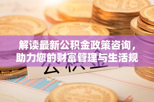 长白解读最新公积金政策咨询，助力您的财富管理与生活规划