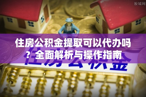 长白住房公积金提取可以代办吗？全面解析与操作指南
