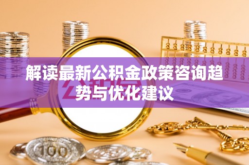 长白解读最新公积金政策咨询趋势与优化建议