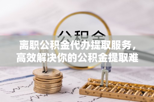 长白离职公积金代办提取服务，高效解决你的公积金提取难题