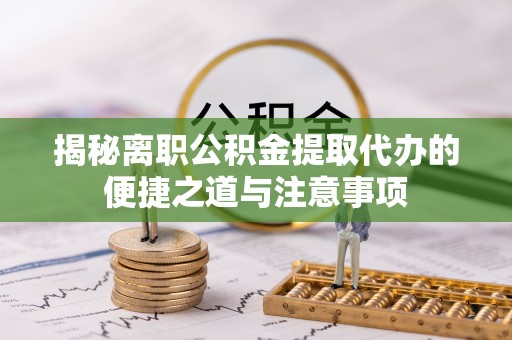 长白揭秘离职公积金提取代办的便捷之道与注意事项