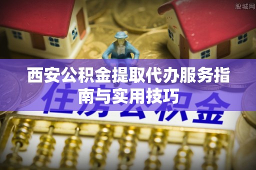 长白西安公积金提取代办服务指南与实用技巧