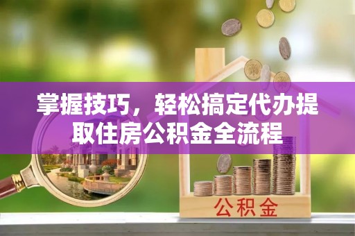 长白掌握技巧，轻松搞定代办提取住房公积金全流程