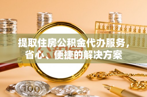 长白提取住房公积金代办服务，省心、便捷的解决方案