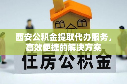 长白西安公积金提取代办服务，高效便捷的解决方案