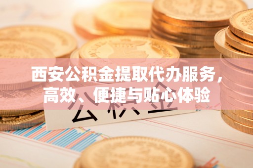 长白西安公积金提取代办服务，高效、便捷与贴心体验