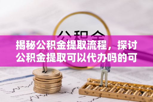 长白揭秘公积金提取流程，探讨公积金提取可以代办吗的可行性与注意事项