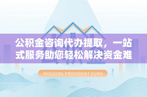 长白公积金咨询代办提取，一站式服务助您轻松解决资金难题