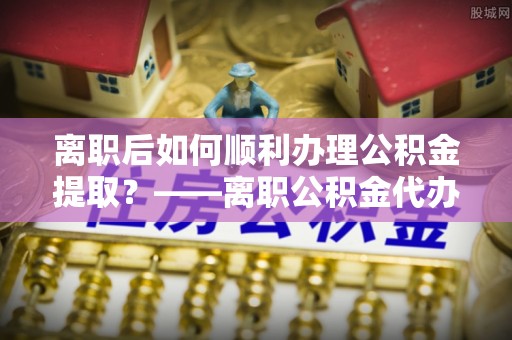 长白离职后如何顺利办理公积金提取？——离职公积金代办提取全攻略