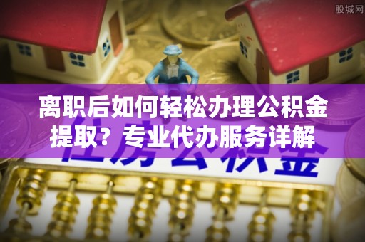 长白离职后如何轻松办理公积金提取？专业代办服务详解