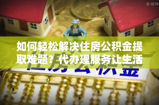 长白如何轻松解决住房公积金提取难题？代办理服务让生活更简单