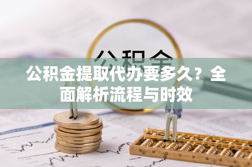 长白公积金提取代办要多久？全面解析流程与时效