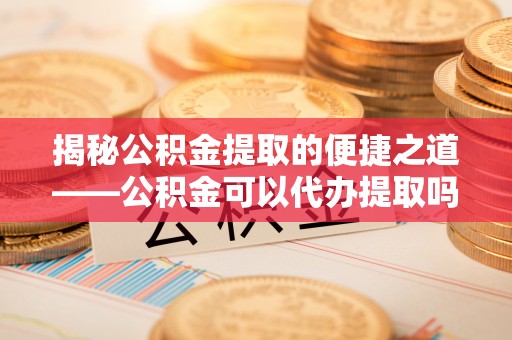 长白揭秘公积金提取的便捷之道——公积金可以代办提取吗？
