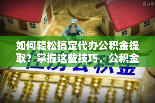长白如何轻松搞定代办公积金提取？掌握这些技巧，公积金到手不是梦！