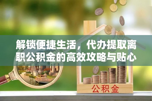 长白解锁便捷生活，代办提取离职公积金的高效攻略与贴心建议