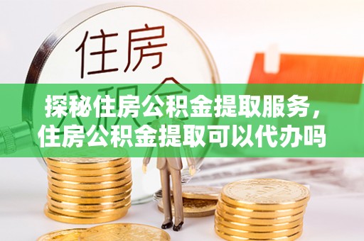 长白探秘住房公积金提取服务，住房公积金提取可以代办吗的全方位解析