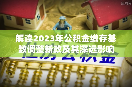 长白解读2023年公积金缴存基数调整新政及其深远影响