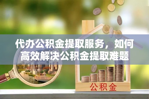 长白代办公积金提取服务，如何高效解决公积金提取难题