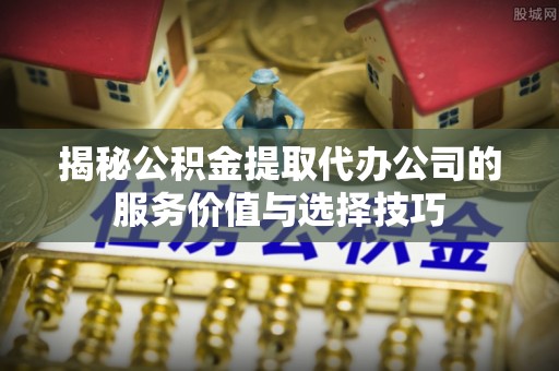长白揭秘公积金提取代办公司的服务价值与选择技巧