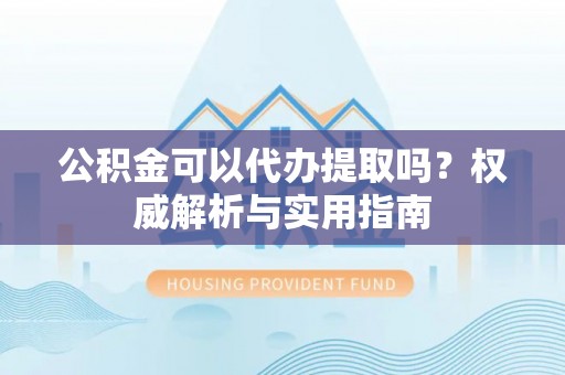 长白公积金可以代办提取吗？权威解析与实用指南