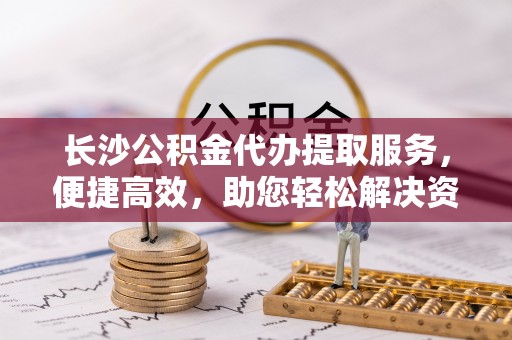 长白长沙公积金代办提取服务，便捷高效，助您轻松解决资金需求