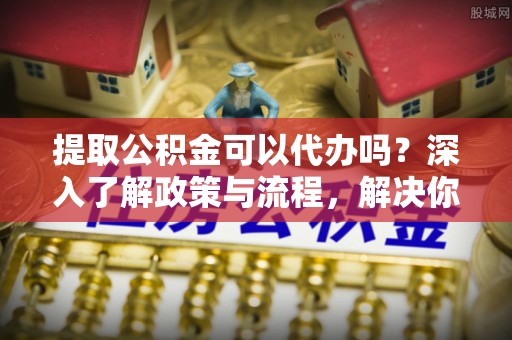 长白提取公积金可以代办吗？深入了解政策与流程，解决你的疑问