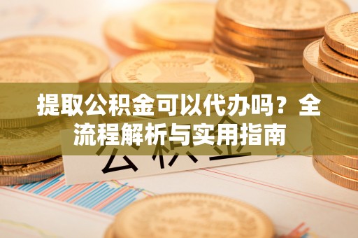 长白提取公积金可以代办吗？全流程解析与实用指南